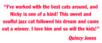 “I've worked with the best cats around, and 
Nicky is one of a kind! This sweet and 
soulful jazz cat followed his dream and came 
out a winner. I love him and so will the kids!”
                                            Quincy Jones